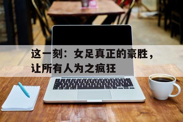 这一刻：女足真正的豪胜，让所有人为之疯狂